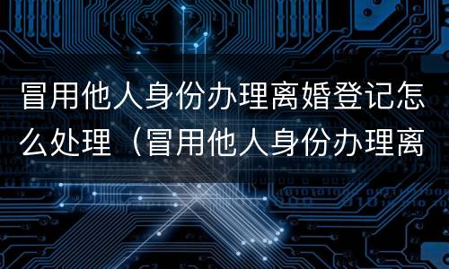 冒用他人身份办理离婚登记怎么处理（冒用他人身份办理离婚登记怎么处理违章）
