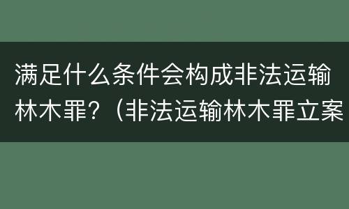 满足什么条件会构成非法运输林木罪?（非法运输林木罪立案标准）