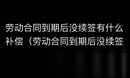 劳动合同到期后没续签有什么补偿（劳动合同到期后没续签有什么补偿政策）