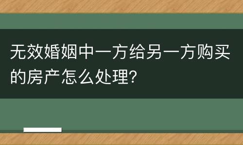 无效婚姻中一方给另一方购买的房产怎么处理？