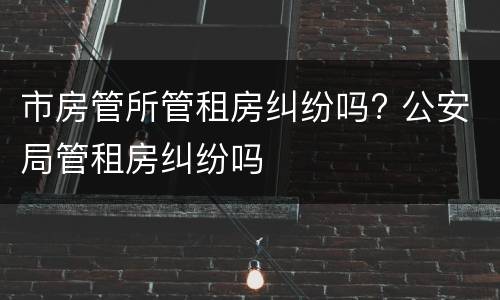 市房管所管租房纠纷吗? 公安局管租房纠纷吗