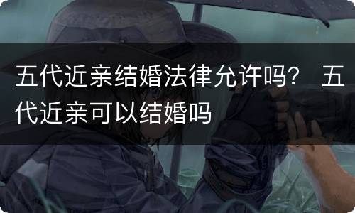 五代近亲结婚法律允许吗？ 五代近亲可以结婚吗