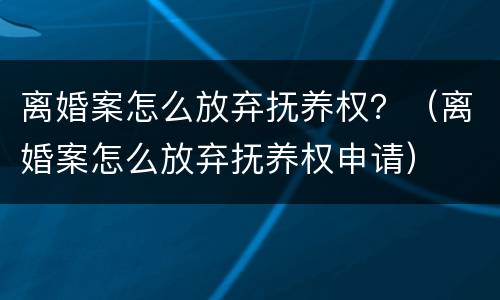 离婚案怎么放弃抚养权？（离婚案怎么放弃抚养权申请）