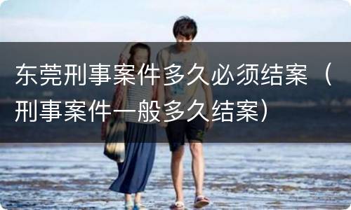 东莞刑事案件多久必须结案（刑事案件一般多久结案）