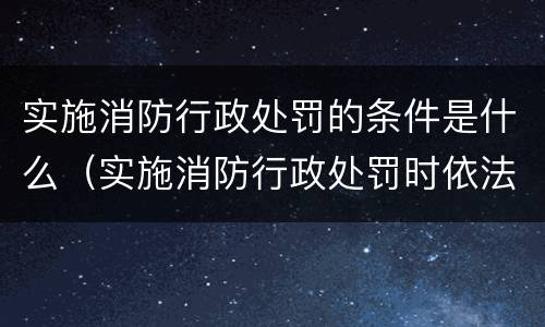 实施消防行政处罚的条件是什么（实施消防行政处罚时依法需要告知的事项）