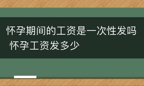 怀孕期间的工资是一次性发吗 怀孕工资发多少