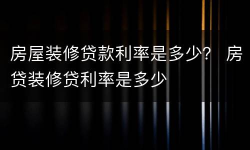 房屋装修贷款利率是多少？ 房贷装修贷利率是多少