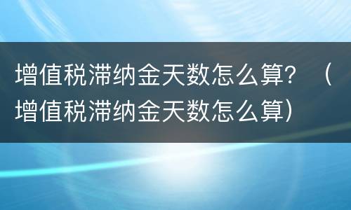 增值税滞纳金天数怎么算？（增值税滞纳金天数怎么算）