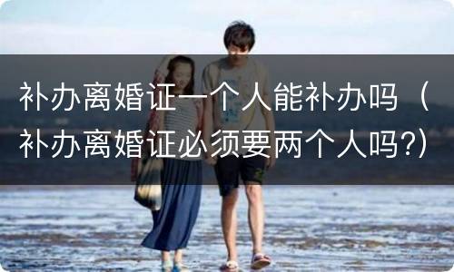 补办离婚证一个人能补办吗（补办离婚证必须要两个人吗?）