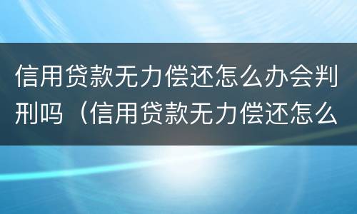 信用贷款无力偿还怎么办会判刑吗（信用贷款无力偿还怎么办会判刑吗多久）