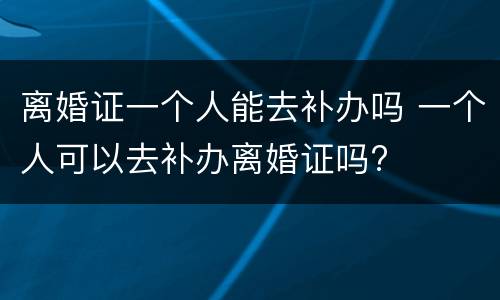 离婚证一个人能去补办吗 一个人可以去补办离婚证吗?
