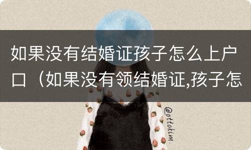 如果没有结婚证孩子怎么上户口（如果没有领结婚证,孩子怎么上户口）