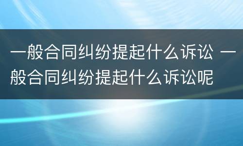 一般合同纠纷提起什么诉讼 一般合同纠纷提起什么诉讼呢