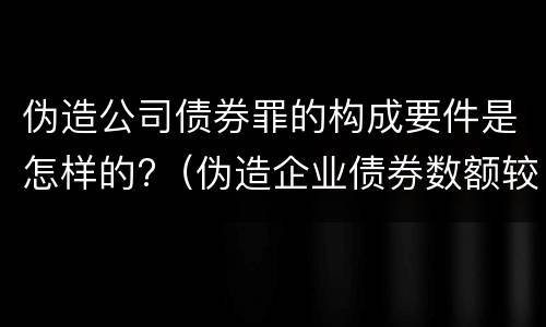 伪造公司债券罪的构成要件是怎样的?（伪造企业债券数额较大的构成伪造金融票证罪）