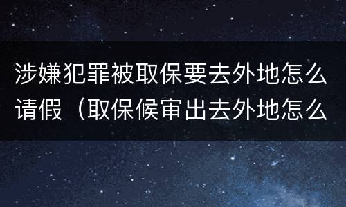 涉嫌犯罪被取保要去外地怎么请假（取保候审出去外地怎么请假）