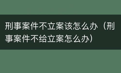 刑事案件不立案该怎么办（刑事案件不给立案怎么办）