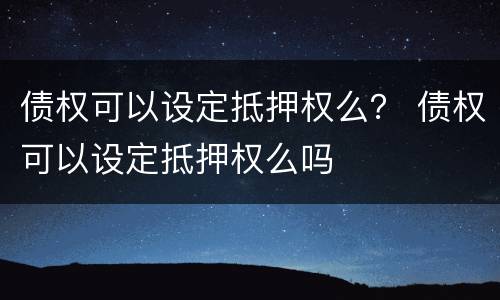 债权可以设定抵押权么？ 债权可以设定抵押权么吗