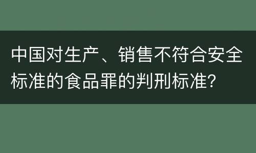 中国对生产、销售不符合安全标准的食品罪的判刑标准？