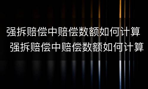 强拆赔偿中赔偿数额如何计算 强拆赔偿中赔偿数额如何计算出来