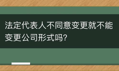 法定代表人不同意变更就不能变更公司形式吗？