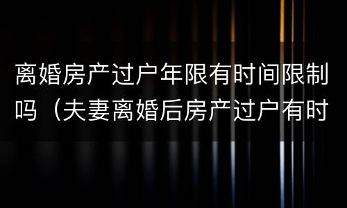 离婚房产过户年限有时间限制吗（夫妻离婚后房产过户有时间限制吗）