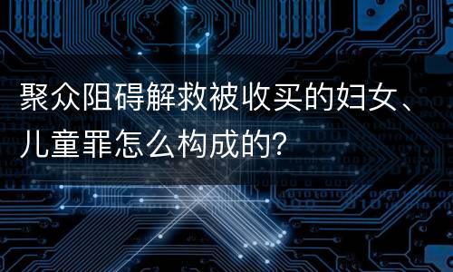 聚众阻碍解救被收买的妇女、儿童罪怎么构成的？