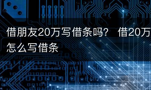 借朋友20万写借条吗？ 借20万怎么写借条
