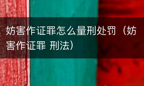 妨害作证罪怎么量刑处罚（妨害作证罪 刑法）