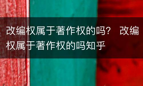 改编权属于著作权的吗？ 改编权属于著作权的吗知乎