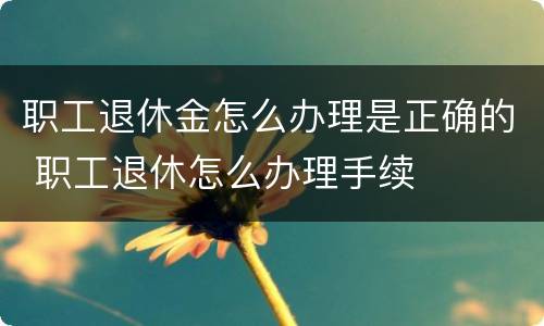 职工退休金怎么办理是正确的 职工退休怎么办理手续