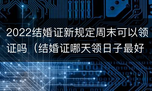 2022结婚证新规定周末可以领证吗（结婚证哪天领日子最好2022）