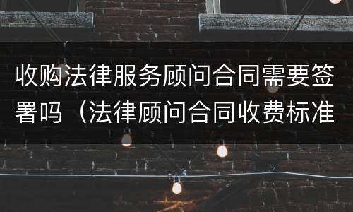 收购法律服务顾问合同需要签署吗（法律顾问合同收费标准）