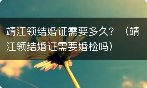 靖江领结婚证需要多久？（靖江领结婚证需要婚检吗）