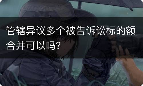 管辖异议多个被告诉讼标的额合并可以吗？