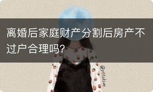 离婚后家庭财产分割后房产不过户合理吗？