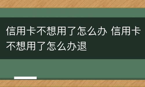 信用卡不想用了怎么办 信用卡不想用了怎么办退