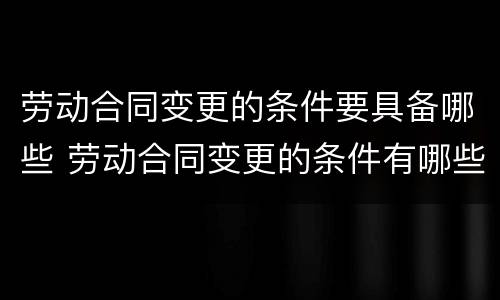 劳动合同变更的条件要具备哪些 劳动合同变更的条件有哪些