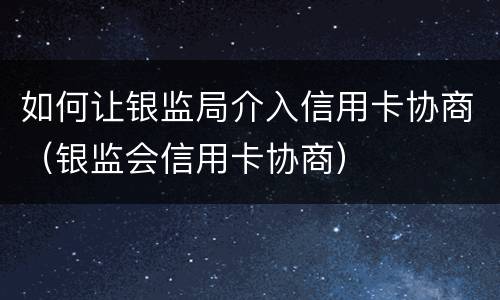 如何让银监局介入信用卡协商（银监会信用卡协商）
