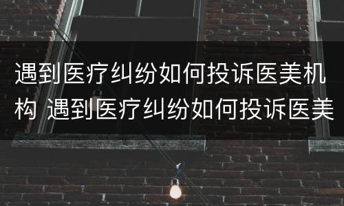 遇到医疗纠纷如何投诉医美机构 遇到医疗纠纷如何投诉医美机构最有效