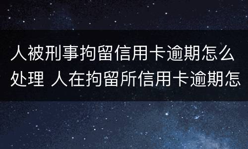 人被刑事拘留信用卡逾期怎么处理 人在拘留所信用卡逾期怎么办