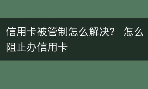 信用卡被管制怎么解决？ 怎么阻止办信用卡