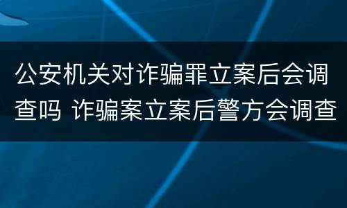 公安机关对诈骗罪立案后会调查吗 诈骗案立案后警方会调查吗
