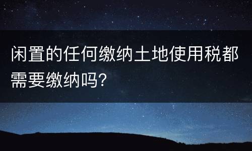 闲置的任何缴纳土地使用税都需要缴纳吗？