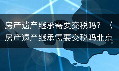 房产遗产继承需要交税吗？（房产遗产继承需要交税吗北京）
