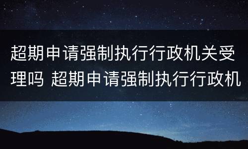 超期申请强制执行行政机关受理吗 超期申请强制执行行政机关受理吗