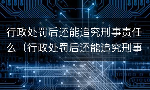 行政处罚后还能追究刑事责任么（行政处罚后还能追究刑事责任么吗）