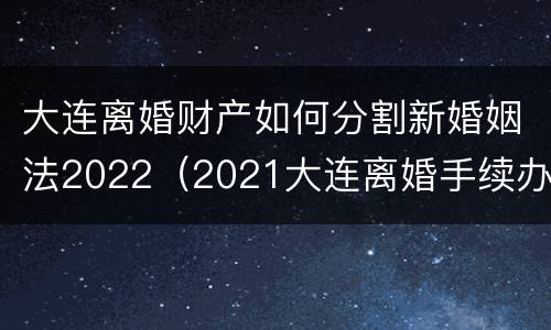 大连离婚财产如何分割新婚姻法2022（2021大连离婚手续办理流程）