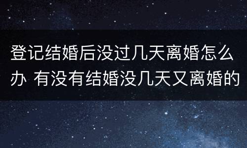 登记结婚后没过几天离婚怎么办 有没有结婚没几天又离婚的