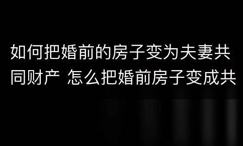 如何把婚前的房子变为夫妻共同财产 怎么把婚前房子变成共同财产