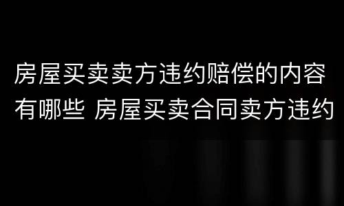 房屋买卖卖方违约赔偿的内容有哪些 房屋买卖合同卖方违约赔偿标准
